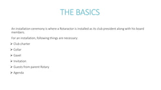 THE BASICS
An installation ceremony is where a Rotaractor is installed as its club president along with his board
members.
For an installation, following things are necessary:
 Club charter
 Collar
 Gavel
 Invitation
 Guests from parent Rotary
 Agenda
 