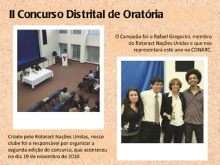 II Concurso Distrital de Oratória Criado pelo Rotaract Nações Unidas, nosso clube foi o responsável por organizar a segunda edição do concurso, que aconteceu no dia 19 de novembro de 2010. O Campeão foi o Rafael Gregorini, membro do Rotaract Nações Unidas e que nos representará este ano na CONARC. 