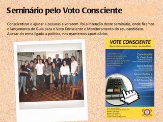 Seminário pelo Voto Consciente Conscientizar e ajudar a pessoas a votarem  foi a intenção deste seminário, onde fizemos o lançamento do Guia para o Voto Consciente e Monitoramento do seu candidato. Apesar do tema ligado a politica, nos mantemos apartidários  