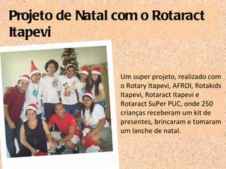 Um super projeto, realizado com o Rotary Itapevi, AFROI, Rotakids Itapevi, Rotaract Itapevi e Rotaract SuPer PUC, onde 250 crianças receberam um kit de presentes, brincaram e tomaram um lanche de natal. Projeto de Natal com o Rotaract Itapevi 