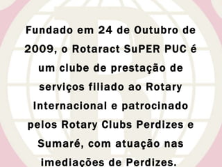 Fundado em 24 de Outubro de 2009, o Rotaract SuPER PUC é um clube de prestação de serviços filiado ao Rotary Internacional e patrocinado pelos Rotary Clubs Perdizes e Sumaré, com atuação nas imediações de Perdizes.  