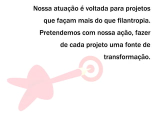 Nossa atuação é voltada para projetos que façam mais do que filantropia. Pretendemos com nossa ação, fazer de cada projeto uma fonte de transformação. 