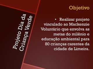 Objetivo

             a da
           erde
                           •  Realizar projeto
                     vinculado ao Mackenzie
       to Di
                    Voluntário que envolva as
    nça V
                          metas do milênio e
 Proje



                    educação ambiental para
Cria



                      80 crianças carentes da
                           cidade de Limeira.
 