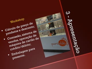3-A
               o   p
       Wo rksh
                            e
                       ço d ;




                                    pres
              d e pre onto
       lculo e desc
   Cáodutos
• r                         a de
                          m
    p             , siste      e
            issão eração d e




                                         en
     Com s, op
  •  nda                       d
                         artão
      ve            de c




                                       tação
                 a
       má  quin ébito;
                   d
             dito/
         cré           m  para
                alage
          Emb te.
      •  esen
           pr
 