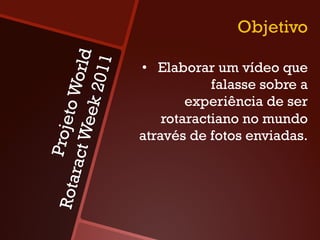 Objetivo

                orld
               2011
                       •  Elaborar um vídeo que
                                   falasse sobre a
            to W
                               experiência de ser
          eek
                           rotaractiano no mundo
      Proje
    ract W


                       através de fotos enviadas.
Rota
 
