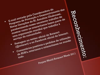 o            s
                                             ad ora d ento da
                                     rden nvolvim ssi,




                                                                        Reco
                                   o
                            la Co e Dese                 u
                                                   habo de
                     ado pe ção                   G
            il envi Promo             nn  ahita rabalho de
•    E-ma ama de s do RI, A elente t                     parte
            r                          c              m
     Prog Geraçõe nosso ex anos faze lha à
              s                        ti              a
      Nova enizando s rotarac que trab




                                                                            nhec
               b           o               l
       para ar como o mundia
                r           ã            ;
        most rganizaç unidade                      R
                                                           ct
                                                     otara Interact;
         u ma o da com                 fici  al do ial do
                viço             ter o ook ofic                         ão
          ser                  it                              ti lizaç
                         no tw Faceb




                                                                                  im e n
                                                         de u           do
                   agem e no                        idos           m un
          Postrotaract)
       • @                              os
                                                  d
                                             e pe tianos no
             (               sp ositiv rotarac
                      n tário rianos e
                  ome s, rota
         •  C e RDR’




                                                                                    to:
                                                                              1
                d                                                     ee k 201
                 todo.                                   otar act W
                                                   d   R
                                           to Worl
                                     Proje
 