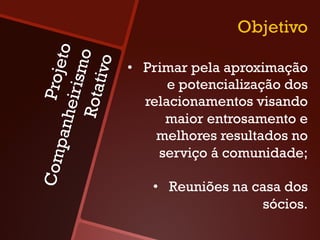 Objetivo
            to
  Rota o
        tivo
                 •  Primar pela aproximação
    Proje
     irism
                        e potencialização dos
                    relacionamentos visando
anhe


                       maior entrosamento e
                      melhores resultados no
    p




                      serviço á comunidade;
Com




                    •  Reuniões na casa dos
                                    sócios.
 