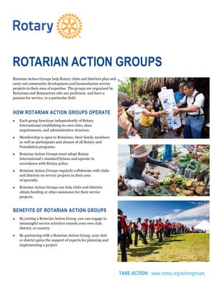 Rotarian Action Groups help Rotary clubs and districts plan and
carry out community development and humanitarian service
projects in their area of expertise. The groups are organized by
Rotarians and Rotaractors who are proficient, and have a
passion for service, in a particular field.
HOW ROTARIAN ACTION GROUPS OPERATE
 Each group functions independently of Rotary
International establishing its own rules, dues
requirements, and administrative structure.
 Membership is open to Rotarians, their family members
as well as participants and alumni of all Rotary and
Foundation programs.
 Rotarian Action Groups must adopt Rotary
International’s standard bylaws and operate in
accordance with Rotary policy.
 Rotarian Action Groups regularly collaborate with clubs
and districts on service projects in their area
of specialty.
 Rotarian Action Groups can help clubs and districts
obtain funding or other assistance for their service
projects.
BENEFITS OF ROTARIAN ACTION GROUPS
 By joining a Rotarian Action Group, you can engage in
meaningful service activities outside your own club,
district, or country.
 By partnering with a Rotarian Action Group, your club
or district gains the support of experts for planning and
implementing a project.
TAKE ACTION: www.rotary.org/actiongroups
ROTARIAN ACTION GROUPS
 