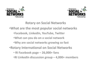 RotaryonSocialNetworks
          R t       S i lN t      k
•Whatarethemostpopularsocialnetworks
  •Facebook,LinkedIn,YouTube,Twitter
  •Whatcanyoudoonasocialnetwork
  •Whyaresocialnetworksgrowingsofast
      y
•RotaryInternationalonSocialNetworks
  • RIFacebookpage– 26,000+fans
  •RI LinkedIn discussion group – 4,000+ members
   RILinkedIndiscussiongroup 4,000+members
 