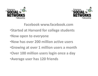 Facebookwww.facebook.com
         F b k           f b k
•StartedatHarvardforcollegestudents
•Nowopentoeveryone
•Now has over 200 million active users
 Nowhasover200millionactiveusers
•Growingatover1millionusersamonth
 O    100 illi          l i          d
•Over100millionusersloginonceaday
•Averageuserhas120friends
 