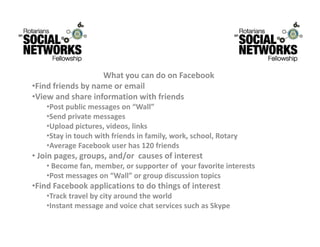 WhatyoucandoonFacebook
                   What you can do on Facebook
•Findfriendsbynameoremail
•Viewandshareinformationwithfriends
    •Post public messages on “Wall”
     Postpublicmessageson Wall
    •Sendprivatemessages
    •Uploadpictures,videos,links
        y                               y,     ,       ,      y
    •Stayintouchwithfriendsinfamily,work,school,Rotary
    •AverageFacebookuserhas120friends
• Joinpages,groups,and/orcausesofinterest
    • Becomefan,member,orsupporterofyourfavoriteinterests
    •Postmessageson“Wall”orgroupdiscussiontopics
•FindFacebookapplicationstodothingsofinterest
    •Tracktravelbycityaroundtheworld
    •InstantmessageandvoicechatservicessuchasSkype
 