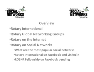 Overview
                   O    i
•RotaryInternational
•RotaryGlobalNetworkingGroups
•Rotary on the Internet
 RotaryontheInternet
•RotaryonSocialNetworks
  •What are the most popular social networks
  •Whatarethemostpopularsocialnetworks
  •RotaryInternationalonFacebookandLinkedIn
   ROSNF F ll    hi      F b k       di
  •ROSNFFellowshiponFacebookpending
 