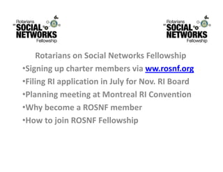 RotariansonSocialNetworksFellowship
    R t i         S i lN t        k F ll    hi
•Signingupchartermembersviaww.rosnf.org
•FilingRIapplicationinJulyforNov.RIBoard
•Planning meeting at Montreal RI Convention
 PlanningmeetingatMontrealRIConvention
•WhybecomeaROSNFmember
 H     t j i ROSNF F ll
•HowtojoinROSNFFellowship  hi
 