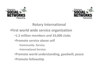 RotaryInternational
              R t    I t     ti   l
•Firstworldwideserviceorganization
  •1.2millionmembersand33,000clubs
  •Promoteserviceaboveself
     •CommunityService
     •InternationalService
  •Promoteworldunderstanding,goodwill,peace
  •Promotefellowship
 