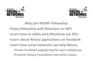 WhyjoinROSNFFellowship
           Wh j i ROSNF F ll       hi
•EnjoyfellowshipwithRotariansonSN’s
•LearnhowtosafelyandeffectivelyuseSN’s
•Learn about Rotary applications on Facebook
 LearnaboutRotaryapplicationsonFacebook
•LearnhowsocialnetworkscanhelpRotary
  •Create Facebook page/group for your club/group
  •CreateFacebookpage/groupforyourclub/group
  •PromoteRotaryFoundationandothercauses
 