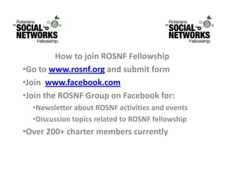HowtojoinROSNFFellowship
         H   t j i ROSNF F ll     hi
•Gotowww.rosnf.org andsubmitform
•Joinwww.facebook.com
•Join the ROSNF Group on Facebook for:
 JointheROSNFGrouponFacebookfor:
  •NewsletteraboutROSNFactivitiesandevents
  •Discussion topics related to ROSNF fellowship
   DiscussiontopicsrelatedtoROSNFfellowship
•Over200+chartermemberscurrently
 