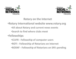 RotaryontheInternet
             R t       th I t     t
•RotaryInternationalwebsitewww.rotary.org
  •AllaboutRotaryandcurrentnewsevents
  •Searchtofindwhereclubsmeet
•Fellowships
  •ICUFR ‐ Fellowship of computer users
   ICUFR Fellowshipofcomputerusers
  •ROTI‐ FellowshipofRotariansonInternet
  •ROSNF ‐ Fellowship of Rotarians on SN’s pending
   ROSNF FellowshipofRotariansonSN spending
 