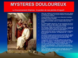 Alors les soldats du gouverneur prirent avec eux Jésus à l'intérieur du palais, qui est le Prétoire et ameutèrent sur lui toute la cohorte.  L'ayant dévêtu, ils lui mirent une chlamyde (manteau de soldat romain) écarlate,  puis, ayant tressé une couronne avec des épines, ils la placèrent sur sa tête, avec un roseau dans sa main droite.  Et, s'agenouillant devant lui, ils se moquèrent de lui en disant : « Salut, roi des Juifs ! » Et, crachant sur lui, ils prenaient le roseau et en frappaient sa tête.  De nouveau, Pilate sortit dehors et leur dit : « Voyez, je vous l'amène dehors, pour que vous sachiez que je ne trouve en lui aucun motif de condamnation. »  Jésus sortit donc dehors, portant la couronne d'épines et le manteau de pourpre ; et Pilate leur dit : « Voici l'homme ! »  Les épines avaient percé de toute part la tête de Jésus et le sang coulait abondamment sur son visage mêlé aux larmes de compassion pour les péchés des hommes et de ses bourreaux.  Lorsqu'ils le virent, les grands prêtres et les gardes vociférèrent, disant : « Crucifie-le ! Crucifie-le ! » Pilate leur dit : « Prenez-le, vous, et crucifiez-le ; car moi, je ne trouve pas en lui de motif de condamnation. »  Les juifs lui répliquèrent : « Nous avons une Loi et d'après cette Loi il doit mourir, parce qu'il s'est fait Fils de Dieu. »  Puis, quand les soldats se furent moqués de lui, ils lui ôtèrent la chlamyde, lui remirent ses vêtements et l'emmenèrent pour le crucifier.  MYSTERES DOULOUREUX  Le Couronnement d'épines : le pardon de nos péchés d'orgueil   