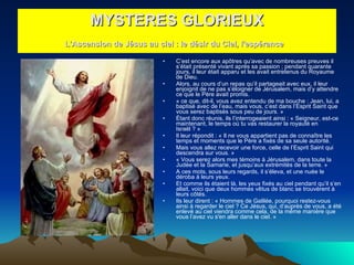 C’est encore aux apôtres qu’avec de nombreuses preuves il s’était présenté vivant après sa passion ; pendant quarante jours, il leur était apparu et les avait entretenus du Royaume de Dieu.  Alors, au cours d’un repas qu’il partageait avec eux, il leur enjoignit de ne pas s’éloigner de Jérusalem, mais d’y attendre ce que le Père avait promis.  « ce que, dit-il, vous avez entendu de ma bouche : Jean, lui, a baptisé avec de l’eau, mais vous, c’est dans l’Esprit Saint que vous serez baptisés sous peu de jours. »  Étant donc réunis, ils l’interrogeaient ainsi : « Seigneur, est-ce maintenant, le temps où tu vas restaurer la royauté en Israël ? »  Il leur répondit : « Il ne vous appartient pas de connaître les temps et moments que le Père a fixés de sa seule autorité.  Mais vous allez recevoir une force, celle de l’Esprit Saint qui descendra sur vous. »  « Vous serez alors mes témoins à Jérusalem, dans toute la Judée et la Samarie, et jusqu’aux extrémités de la terre. »  A ces mots, sous leurs regards, il s’éleva, et une nuée le déroba à leurs yeux.  Et comme ils étaient là, les yeux fixés au ciel pendant qu’il s’en allait, voici que deux hommes vêtus de blanc se trouvèrent à leurs côtés.  Ils leur dirent : « Hommes de Galilée, pourquoi restez-vous ainsi à regarder le ciel ? Ce Jésus, qui, d’auprès de vous, a été enlevé au ciel viendra comme cela, de la même manière que vous l’avez vu s'en aller dans le ciel. »  MYSTERES GLORIEUX L'Ascension de Jésus au ciel : le désir du Ciel, l'espérance   
