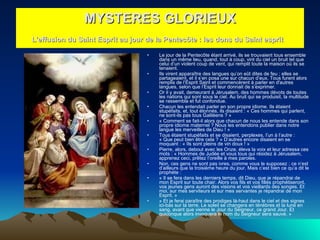 Le jour de la Pentecôte étant arrivé, ils se trouvaient tous ensemble dans un même lieu, quand, tout à coup, vint du ciel un bruit tel que celui d’un violent coup de vent, qui remplit toute la maison où ils se tenaient.  Ils virent apparaître des langues qu’on eût dites de feu ; elles se partageaient, et il s’en posa une sur chacun d’eux. Tous furent alors remplis de l’Esprit Saint et commencèrent à parler en d'autres langues, selon que l’Esprit leur donnait de s’exprimer.  Or il y avait, demeurant à Jérusalem, des hommes dévots de toutes les nations qui sont sous le ciel. Au bruit qui se produisit, la multitude se rassembla et fut confondue.  Chacun les entendait parler en son propre idiome. Ils étaient stupéfaits, et, tout étonnés, ils disaient : « Ces hommes qui parlent, ne sont-ils pas tous Galiléens ? »  « Comment se fait-il alors que chacun de nous les entende dans son propre idiome maternel ? Nous les entendons publier dans notre langue les merveilles de Dieu ! »  Tous étaient stupéfaits et se disaient, perplexes, l’un à l’autre : « Que peut bien être cela ? » D’autres encore disaient en se moquant : « Ils sont pleins de vin doux ! »  Pierre, alors, debout avec les Onze, éleva la voix et leur adressa ces mots : « Hommes de Judée et vous tous qui résidez à Jérusalem, apprenez ceci, prêtez l’oreille à mes paroles.  Non, ces gens ne sont pas ivres, comme vous le supposez ; ce n’est d’ailleurs que la troisième heure du jour. Mais c’est bien ce qu’a dit le prophète :  « Il se fera dans les derniers temps, dit Dieu, que je répandrai de mon Esprit sur toute chair. Alors vos fils et vos filles prophétiseront, vos jeunes gens auront des visions et vos vieillards des songes. Et moi, sur mes serviteurs et sur mes servantes je répandrai de mon Esprit. »  « Et je ferai paraître des prodiges là-haut dans le ciel et des signes ici-bas sur la terre. Le soleil se changera en ténèbres et la lune en sang, avant que vienne le Jour du Seigneur, ce grand Jour. Et quiconque alors invoquera le nom du Seigneur sera sauvé. »  MYSTERES GLORIEUX L'effusion du Saint Esprit au jour de la Pentecôte : les dons du Saint esprit   