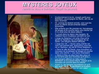MYSTERES JOYEUX Nativité de Jésus à Bethléem : l'esprit de pauvreté Conformément à la loi, Joseph partit pour Bethléem, accompagné de Marie, afin de se faire recenser.  Or, comme ils étaient arrivés, voici que les jours où Marie devait enfanter étaient accomplis.  Elle enfanta son fils premier-né, l'enveloppa de langes et le coucha dans une crèche car il n'y avait plus de place ailleurs.  Il y avait dans la région des bergers, ils veillaient leurs troupeaux pendant la nuit.  L'ange du Seigneur vint près d'eux et la gloire du Seigneur les enveloppa de sa clarté. Les bergers étaient effrayés.  L'ange leur dit : « Soyez sans crainte car voici une grande joie, aujourd'hui vous est né un Sauveur, qui est le Christ Seigneur ».  « Dans la ville de David, vous trouverez un nouveau-né enveloppé de langes et couché dans une crèche ». Les cieux chantaient.  « Gloire à Dieu au plus haut des cieux et sur la terre paix aux hommes qu'Il aime »  Les bergers allèrent en hâte jusqu'à Bethléem et trouvèrent Marie, Joseph et le nouveau-né couché dans la crèche.  Ayant vu, les bergers racontèrent ce qu'il leur avait été dit, ils glorifiaient et louaient Dieu. Marie méditait ceci en son cœur  
