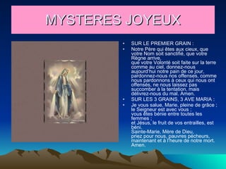 MYSTERES JOYEUX SUR LE PREMIER GRAIN : Notre Père qui êtes aux cieux, que votre Nom soit sanctifié, que votre Règne arrive, que votre Volonté soit faite sur la terre comme au ciel, donnez-nous aujourd’hui notre pain de ce jour, pardonnez-nous nos offenses, comme nous pardonnons à ceux qui nous ont offensés, ne nous laissez pas succomber à la tentation, mais délivrez-nous du mal. Amen. SUR LES 3 GRAINS, 3 AVE MARIA : Je vous salue, Marie, pleine de grâce ; le Seigneur est avec vous ; vous êtes bénie entre toutes les femmes ; et Jésus, le fruit de vos entrailles, est béni. Sainte-Marie, Mère de Dieu, priez pour nous, pauvres pécheurs, maintenant et à l’heure de notre mort. Amen. 