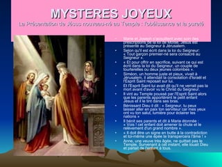 MYSTERES JOYEUX La Présentation de Jésus nouveau-né au Temple : l'obéissance et la pureté Marie et Joseph s'acquittent avec soin des prescriptions de la loi de Moïse. Jésus est présenté au Seigneur à Jérusalem.  Selon qu'il est écrit dans la loi du Seigneur: « Tout garçon premier-né sera consacré au Seigneur ».  « Et pour offrir en sacrifice, suivant ce qui est écrit dans la loi du Seigneur, un couple de tourterelles ou deux jeunes colombes ».  Siméon, un homme juste et pieux, vivait à Jérusalem, il attendait la consolation d'Israël et l'Esprit Saint reposait sur lui.  Et l'Esprit Saint lui avait dit qu'il ne verrait pas la mort avant d'avoir vu le Christ du Seigneur.  Il vint au Temple poussé par l'Esprit Saint alors que les parents apportèrent le petit enfant Jésus et il le tint dans ses bras.  Bénissant Dieu il dit : « Seigneur, tu peux laisser aller en paix ton serviteur car mes yeux ont vu ton salut, lumière pour éclairer les nations »  Il bénit ses parents et dit à Marie étonnée : « Vois ! cet enfant doit amener la chute et le relèvement d'un grand nombre ».  « Il doit être un signe en butte à la contradiction et toi-même une épée te transpercera l'âme ! »  Anne, une veuve très âgée, ne quittait pas le Temple. Survenant à cet instant, elle louait Dieu et parlait de l'enfant à tous.  