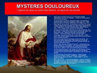 Alors Jésus parvient avec eux à un domaine appelé Gethsémani, et il dit aux disciples : « restez ici, tandis que je m'en irai prier là-bas ».  Et prenant avec lui Pierre, Jacques et Jean, il commença à ressentir effroi, tristesse et angoisse. Alors il leur dit : « Mon âme est triste à en mourir, demeurez ici et veillez avec moi. »  Étant allé un peu plus loin, il tomba face contre terre en priant : « Abba, (Père) s'il est possible, que cette coupe passe loin de moi ! Cependant, non pas comme je veux, mais comme tu veux. » Et un ange vint du ciel pour le réconforter.  Il vient vers les disciples et les trouve en train de dormir ; et il dit à Pierre : « Ainsi, vous n'avez pas eu la force de veiller une heure avec moi ! Veillez et priez pour ne pas entrer en tentation : l'esprit est ardent, mais la chair est faible. »  À nouveau, pour la deuxième fois, il s'en alla prier : « Mon Père, dit-il, si cette coupe ne peut passer sans que je la boive, que ta volonté soit faite ! »  Puis il vint et les trouva à nouveau en train de dormir ; car leurs yeux étaient appesantis. Il les laissa et s'en alla de nouveau prier, sa sueur était comme de grosses gouttes de sang qui tombaient à terre.  Alors il vient vers les disciples et leur dit : « Désormais vous pouvez dormir et vous reposer : voici toute proche l'heure où le Fils de l'Homme va être livré aux mains des pécheurs. Levez-vous ! Allons ! Voici tout proche celui qui me livre. »  Comme il parlait encore, voici Judas, l'un des Douze, et avec lui une bande nombreuse armée de glaives et de bâtons, envoyée par les grands prêtres, des scribes et les anciens du peuple.  Or, le traître leur avait donné ce signe : « Celui à qui je donnerai un baiser, c'est lui ; arrêtez-le. » Et aussitôt il s'approcha de Jésus en disant : « Salut, Rabbi ! », et il lui donna un baiser.  Mais Jésus lui dit : « Ami, fais ta besogne. » Alors s'avançant, ils mirent la main sur Jésus et l'arrêtèrent. Jésus dit : « Suis-je un brigand, que vous vous soyez mis en campagne avec des glaives et des bâtons pour me saisir ! »  MYSTERES DOULOUREUX  L'Agonie de Jésus au Jardin des Oliviers : le regret de nos péchés 