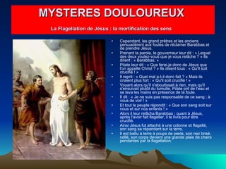 Cependant, les grand prêtres et les anciens persuadèrent aux foules de réclamer Barabbas et de prendre Jésus.  Prenant la parole, le gouverneur leur dit : « Lequel des deux voulez-vous que je vous relâche ? » Ils dirent : « Barabbas. »  Pilate leur dit : « Que ferai-je donc de Jésus que l'on appelle Christ ? » Ils disent tous : « Qu'il soit crucifié ! »  Il reprit : « Quel mal a-t-il donc fait ? » Mais ils criaient plus fort : « Qu'il soit crucifié ! »  Voyant alors qu'il n'aboutissait à rien, mais qu'il s'ensuivait plutôt du tumulte, Pilate prit de l'eau et se lava les mains en présence de la foule.  Il dit : « Je ne suis pas responsable de ce sang ; à vous de voir ! »  Et tout le peuple répondit : « Que son sang soit sur nous et sur nos enfants ! »  Alors il leur relâcha Barabbas ; quant à Jésus, après l'avoir fait flageller, il le livra pour être crucifié.  Ainsi Jésus fut attaché à une colonne et flagellé, son sang se répandant sur la terre.  Il est battu à terre à coups de pieds, son nez brisé, raillé, son corps devient une grande plaie de chairs pendantes par la flagellation.   MYSTERES DOULOUREUX  La Flagellation de Jésus : la mortification des sens   