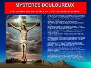 Arrivés au lieu dit Golgotha, ils lui donnèrent à boire du vin mêlé de fiel ; il en goûta et n'en voulut point boire. Quand ils l'eurent crucifié, ils se partagèrent ses habits et tirèrent au sort sa tunique. Jésus disait : « Père, pardonne-leur : ils ne savent pas ce qu'ils font. » C'était la troisième heure.  Ils placèrent aussi au-dessus de sa tête le motif de sa condamnation ainsi libellé : « Celui-ci est Jésus, le roi des Juifs. » Alors sont crucifiés avec lui deux brigands, l'un à droite et l'autre à gauche.  Les passants l'injuriaient en hochant la tête et disant : « Toi qui détruis le Sanctuaire et en trois jours le rebâtis, sauve-toi toi-même, si tu es fils de Dieu, et descends de la croix ! »  Pareillement, les grands prêtres se gaussaient et disaient avec les scribes et les anciens : « Il en a sauvé d'autres et il ne peut se sauver lui-même ! »  Au pied de la croix de Jésus se tenait sa mère et le disciple qu'il aimait. Jésus dit à sa mère : « Femme, voici ton fils. » Puis il dit au disciple : « Voici ta mère. »  Même les brigands crucifiés avec lui l'outrageaient. Jésus promet à l'un d'eux le paradis car il l'implorait et avait crainte de Dieu. À partir de la sixième heure, l'obscurité se fit sur toute la terre, jusqu'à la neuvième heure.  Jésus clama en un grand cri : « Mon Dieu, mon Dieu, pourquoi m'as-tu abandonné ? » Aussitôt, l'un d'eux courut prendre une éponge qu'il imbiba de vinaigre. L'ayant mise au bout d'un roseau, il lui donnait à boire. Jésus dit : « C'est achevé. »  Poussant de nouveau un grand cri : « Père, entre tes mains je remets mon esprit. » Puis il expira. Et voilà que le voile du sanctuaire se déchira en deux, du haut en bas ; la terre trembla, les rochers se fendirent.  Quand au centurion et aux hommes qui avec lui gardaient Jésus, à la vue du séisme et de ce qui se passait, ils furent saisis d'une grande frayeur et dirent : « Vraiment celui-ci était fils de Dieu ! » et toutes les foules s'en retournaient en se frappant la poitrine.  Les soldats vinrent briser les jambes des deux autres afin qu'ils meurent plus vite. Venus à Jésus, ils virent qu'il était déjà mort et l'un d'eux lui perça le côté de sa lance d'où il sortit aussitôt du sang et de l'eau.  MYSTERES DOULOUREUX  Le Crucifiement et la mort de Jésus sur la croix : le pardon des ennemis   