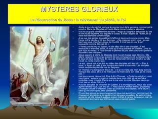 Après le jour du sabbat, comme le premier jour de la semaine commençait à poindre, Marie de Magdala et l’autre Marie vinrent visiter le sépulcre.  Il se fit un grand tremblement de terre : l’Ange du Seigneur descendit du ciel et vint rouler la pierre, sur laquelle il s’assit. Il avait l’aspect de l’éclair, et sa robe était blanche comme neige.  A sa vue, les gardes tressaillirent d’effroi et devinrent comme morts. Mais l’ange prit la parole et dit aux femmes : « Ne craignez point, vous : je sais bien que vous cherchez Jésus, le Crucifié. Il n'est pas ici, car il est ressuscité comme il l’avait dit. »  « Venez voir le lieu où il gisait, et vite allez dire à ses disciples : Il est ressuscité d’entre les morts, et voilà qu’il vous précède en Galilée ; c’est là que vous le verrez. » Tout émues et pleines de joie, elles coururent porter la nouvelle à ses disciples.  Jésus apparut à Marie de Magdala dont il avait chassé sept démons. Elle alla le rapporter à ceux qui avaient été ses compagnons et qui étaient dans le deuil et dans les larmes. Et ceux-là, l’entendant dire qu’il vivait et qu’elle l’avait vu, ne la crurent pas.  Le soir, Jésus vint et se tint au milieu des disciples et il leur dit : « Paix à vous ! » Ayant dit cela, il leur montra ses mains et son côté. Les disciples furent remplis de joie à la vue du Seigneur.  Or Thomas n'y était pas et il leur dit : « Si je ne mets pas mon doigt dans la marque des clous, et si je ne mets pas ma main dans son côté, je ne croirai pas. »  Huit jours après, Jésus vint, Puis il dit à Thomas : « Porte ton doigt ici ; voici mes mains ; avance ta main et mets-la dans mon côté, et ne sois plus incrédule, mais croyant. Parce que tu me vois, tu crois. Heureux ceux qui n’ont pas vu et qui ont cru. »  Puis les disciples se rendirent en Galilée, à la montagne où Jésus leur avait donné rendez-vous. Et il leur dit : « Allez dans le monde entier, proclamez l’Évangile à toute la création. Celui qui croira et sera baptisé, sera sauvé ; celui qui ne croira pas, sera condamné.  Et voici les signes qui accompagneront ceux qui auront cru : en mon nom ils chasseront les démons, ils parleront en langues nouvelles, ils saisiront des serpents, et s’ils boivent quelque poison mortel, il ne leur fera aucun mal ; ils imposeront les mains aux infirmes et ceux-ci seront guéris.  MYSTERES GLORIEUX La Résurrection de Jésus : le relèvement du péché, la Foi   