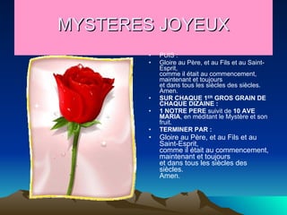 MYSTERES JOYEUX PUIS : Gloire au Père, et au Fils et au Saint-Esprit,  comme il était au commencement, maintenant et toujours  et dans tous les siècles des siècles. Amen.  SUR CHAQUE 1 ER  GROS GRAIN DE CHAQUE DIZAINE : 1   NOTRE PERE  suivit de  10   AVE MARIA , en méditant le Mystère et son fruit. TERMINER PAR : Gloire au Père, et au Fils et au Saint-Esprit,  comme il était au commencement, maintenant et toujours  et dans tous les siècles des siècles. Amen.  