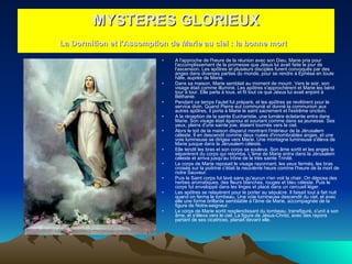A l'approche de l'heure de la réunion avec son Dieu, Marie pria pour l'accomplissement de la promesse que Jésus lui avait faite le jour de l'ascension. Les apôtres et plusieurs disciples furent convoqués par des anges dans diverses parties du monde, pour se rendre à Ephèse en toute hâte, auprès de Marie.  Dans sa maison, Marie semblait au moment de mourir. Vers le soir, son visage était comme illuminé. Les apôtres s'approchèrent et Marie les bénit tour à tour. Elle parla à tous, et fit tout ce que Jésus lui avait enjoint à Béthanie.  Pendant ce temps l'autel fut préparé, et les apôtres se revêtirent pour le service divin. Quand Pierre eut communié et donné la communion aux autres apôtres, il porta à Marie le saint sacrement et l'extrême onction.  A la réception de la sainte Eucharistie, une lumière éclatante entra dans Marie. Son visage était épanoui et souriant comme dans sa jeunesse. Ses yeux, pleins d'une sainte joie, étaient tournés vers le ciel.  Alors le toit de la maison disparut montrant l'intérieur de la Jérusalem céleste. Il en descendit comme deux nuées d'innombrables anges, et une voie lumineuse se dirigea vers Marie. Une montagne lumineuse s'éleva de Marie jusque dans la Jérusalem céleste.  Elle tendit les bras et son corps se souleva. Son âme sortit et les anges la séparèrent du corps qui retomba. L'âme de Marie entra dans la Jérusalem céleste et arriva jusqu'au trône de la très sainte Trinité.  Le corps de Marie reposait le visage rayonnant, les yeux fermés, les bras croisés sur la poitrine c'était la neuvième heure comme l'heure de la mort de notre Sauveur.  Puis le Saint corps fut lavé sans qu'aucun n'en voit la chair. On déposa des herbes aromatiques, des fleurs blanches, rouges et bleu céleste. Puis le corps fut enveloppé dans les linges et placé dans un cercueil léger.  Les apôtres se relayèrent pour le porter au sépulcre. Il faisait tout à fait nuit quand on ferma le tombeau. Une voie lumineuse descendit du ciel, et avec elle une forme brillante semblable à l'âme de Marie, accompagnée de la figure de Notre-seigneur.  Le corps de Marie sortit resplendissant du tombeau, transfiguré, s'unit à son âme, et s'éleva vers le ciel. La figure de Jésus-Christ, avec des rayons partant de ses cicatrices, planait devant elle.  MYSTERES GLORIEUX La Dormition et l'Assomption de Marie au ciel : la bonne mort   