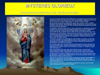 Un grand nombre d'âmes furent délivrées du purgatoire et suivirent l'âme de Marie quand elle entra dans le ciel. Dans la Jérusalem Céleste vinrent à sa rencontre avec une joie respectueuse un grand nombre d'âmes.  Se trouvaient là plusieurs patriarches, ainsi que Joachim, Anne, Joseph, Elisabeth, Zacharie et Jean-Baptiste. Marie prit son essor à travers eux tous jusqu'au trône de Dieu et de son Fils qui faisait éclater au-dessus la lumière qui sortait de ses blessures.  Le Seigneur Jésus la reçut avec un amour tout divin, lui présenta comme un sceptre et lui montra la terre au-dessous d'elle comme s'il lui conférait un pouvoir particulier. Alors la Sainte Vierge Marie entra dans la gloire couronnée de douze étoiles avec le titre de reine du Ciel par son saint Fils.  Quelques-uns des apôtres, notamment Jean et Pierre, durent voir tout cela, car ils avaient les yeux levés au ciel. Les autres étaient prosternés vers la terre. Tout était plein de lumière et de splendeur. C'était comme lors de l'ascension de Jésus-Christ.  Thomas et Jonathan se précipitèrent vers l'entrée du caveau, et Jean les suivit. Ils entrèrent, et s'agenouillèrent. Alors Jean s'approcha du cercueil, qui faisait un peu saillie au-dessus de la fosse, détacha les bandes qui l'entouraient, et enleva le couvercle.  Et ils furent saisis d'un profond étonnement lorsqu'ils ne virent devant eux que les linceuls vides, conservant encore la forme du saint corps mais qui n'était plus sur la terre. Jean cria à l'entrée du caveau : « Venez et voyez, Elle n'est plus ici ».  Alors ils entrèrent deux par deux dans l'étroit caveau, et virent avec étonnement les linges vides étendus sous leurs yeux. Étant sortis, tous s'agenouillèrent à terre, regardèrent le ciel en levant les bras et prièrent.  Ils pleurèrent et louèrent le Seigneur et sa mère, leur chère et tendre mère, lui adressant, comme des enfants fidèles, les douces paroles d'amour que l'Esprit saint mettait sur leurs lèvres.  Alors ils se souvinrent de cette nuée lumineuse qu'après les funérailles ils avaient vu descendre vers le tombeau et remonter au ciel. Jean retira respectueusement du cercueil les linceuls de la sainte Vierge, les plia, les roula, les prit avec lui.  Puis il remit le couvercle. Les apôtres quittèrent le caveau, dont l'entrée resta masquée par le massif de verdure.  MYSTERES GLORIEUX Le Couronnement de Marie dans le ciel : dévotion envers Marie   