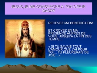 RECEVEZ MA BENEDICTION! ET CROYEZ EN MA PRESENCE AUPRES DE VOUS, JUSQU’À LA FIN DES TEMPS… « SI TU SAVAIS TOUT L’AMOUR QUE J’AI POUR TOI… TU PLEURERAIS DE JOIE…» JESUS,JE ME CONSSACRE A TON CŒUR  SACRE 