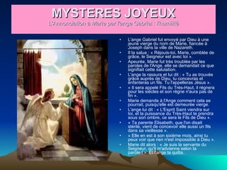 MYSTERES JOYEUX L'Annonciation à Marie par l'ange Gabriel : l'humilité L'ange Gabriel fut envoyé par Dieu à une jeune vierge du nom de Marie, fiancée à Joseph dans la ville de Nazareth.  Il la salua : « Réjouis-toi, Marie, comblée de grâce, le Seigneur est avec toi ».  Apeurée, Marie fut très troublée par les paroles de l'Ange, elle se demandait ce que signifiait cette salutation.  L'ange la rassura et lui dit : « Tu as trouvée grâce auprès de Dieu, tu concevras et enfanteras un fils. Tu l'appelleras Jésus ».  « Il sera appelé Fils du Très-Haut, il régnera pour les siècles et son règne n'aura pas de fin ».  Marie demande à l'Ange comment cela se pourrait, puisqu'elle est demeurée vierge.  L'ange lui dit : « L'Esprit Saint viendra sur toi, et la puissance du Très-Haut te prendra sous son ombre, ce sera le Fils de Dieu ».  « Ta parente Elisabeth, que l'on disait stérile, vient de concevoir elle aussi un fils dans sa vieillesse ».  « Elle en est à son sixième mois, ainsi tu peux voir que rien n'est impossible à Dieu ».  Marie dit alors : « Je suis la servante du Seigneur, qu'il m'advienne selon ta parole ! ». Et l'ange la quitta.  