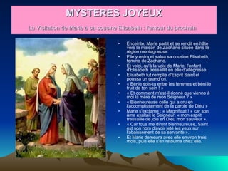 MYSTERES JOYEUX La Visitation de Marie à sa cousine Elisabeth : l'amour du prochain   Enceinte, Marie partit et se rendit en hâte vers la maison de Zacharie située dans la région montagneuse.  Elle y entra et salua sa cousine Elisabeth, femme de Zacharie.  Et voici, qu'à la voix de Marie, l'enfant d'Elisabeth tressaillit en elle d'allégresse.  Elisabeth fut remplie d'Esprit Saint et poussa un grand cri.  « Bénie sois-tu entre les femmes et béni le fruit de ton sein ! »  « Et comment m'est-il donné que vienne à moi la mère de mon Seigneur ? »  « Bienheureuse celle qui a cru en l'accomplissement de la parole de Dieu »  Marie s'exclame : « Magnificat ! » car son âme exaltait le Seigneur, « mon esprit tressaille de joie en Dieu mon sauveur ».  « Car tous me diront bienheureuse, Saint est son nom d'avoir jeté les yeux sur l'abaissement de sa servante ».  Et Marie demeura avec elle environ trois mois, puis elle s'en retourna chez elle.  