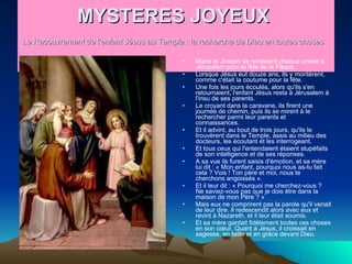 MYSTERES JOYEUX  Le Recouvrement de l'enfant Jésus au Temple : la recherche de Dieu en toutes choses   Marie et Joseph se rendaient chaque année à Jérusalem pour la fête de la Pâque.  Lorsque Jésus eut douze ans, ils y montèrent, comme c'était la coutume pour la fête.  Une fois les jours écoulés, alors qu'ils s'en retournaient, l'enfant Jésus resta à Jérusalem à l'insu de ses parents.  Le croyant dans la caravane, ils firent une journée de chemin, puis ils se mirent à le rechercher parmi leur parents et connaissances.  Et il advint, au bout de trois jours, qu'ils le trouvèrent dans le Temple, assis au milieu des docteurs, les écoutant et les interrogeant.  Et tous ceux qui l'entendaient étaient stupéfaits de son intelligence et de ses réponses.  A sa vue ils furent saisis d'émotion, et sa mère lui dit : « Mon enfant, pourquoi nous as-tu fait cela ? Vois ! Ton père et moi, nous te cherchons angoissés ».  Et il leur dit : « Pourquoi me cherchez-vous ? Ne saviez-vous pas que je dois être dans la maison de mon Père ? »  Mais eux ne comprirent pas la parole qu'il venait de leur dire. Il redescendit alors avec eux et revint à Nazareth, et il leur était soumis.  Et sa mère gardait fidèlement toutes ces choses en son cœur. Quant à Jésus, il croissait en sagesse, en taille et en grâce devant Dieu .  