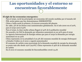 Las oportunidades y el entorno se
encuentran favorablemente
El siglo de las economías emergentes:
1. Para el 2050, 19 de las principales 30 economías del mundo medidas por el tamaño del
PIB, serán países que hoy denominamos EMERGENTES
2. China e India serán la primera y la tercera economía del planeta
3. En 1980, 5% de los bienes eran suministrados globalmente. En el año 2000 era el 20%,
para el 2050 será el 50%
4. Para el 2030, la clase media urbana llegará al 42% de la población mundial
5. De acuerdo a la FAO la demanda por alimentos aumentará en un 50% para el 2030
6. La Agencia Internacional de Energía estima que para el 2030 la demanda por energía
aumentará en un 40%
7. China representa en la actualidad el 20.3% del consumo mundial de energía (Sobrepasó
a Estados Unidos en el 2010 y seguirá aumentando)
8. El consumo de carbón como porcentaje de la demanda mundial de energía ha alcanzado
su punto más alto desde 1970 (29.6%). China representa el 49% de la demanda mundial
de carbón
9. En el 2010 el consumo mundial de biocombustibles creció 13.4%
 