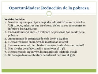 Oportunidades: Reducción de la pobreza
Ventajas Sociales:
1. Nuestro ingreso per cápita en poder adquisitivo es cercano a los
US$10.000, mientras que en el resto de los países emergentes es
inferior a los US$6.000
2. En los últimos 10 años 40 millones de personas han salido de la
pobreza
3. Aumentamos la esperanza de vida de 65 a 75 años
4. Hemos reducido en un 50% la mortalidad infantil
5. Hemos aumentado la cobertura de agua hasta alcanzar un 80%
6. Hay niveles de alfabetización superiores al 94%
7. Hemos crecido en un 78% los usuarios de telefonía móvil
8. Se ha logrado una cobertura de Internet cercana al 33%
 