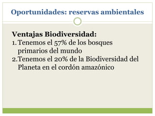 Oportunidades: reservas ambientales
Ventajas Biodiversidad:
1.Tenemos el 57% de los bosques
primarios del mundo
2.Tenemos el 20% de la Biodiversidad del
Planeta en el cordón amazónico
 