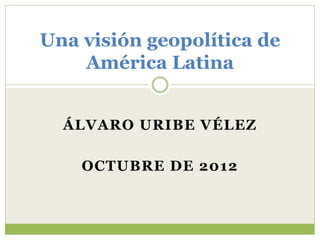 ÁLVARO URIBE VÉLEZ
OCTUBRE DE 2012
Una visión geopolítica de
América Latina
 