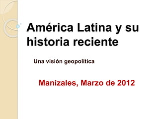 América Latina y su
historia reciente
Una visión geopolítica
Manizales, Marzo de 2012
 