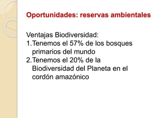 Oportunidades: reservas ambientales
Ventajas Biodiversidad:
1.Tenemos el 57% de los bosques
primarios del mundo
2.Tenemos el 20% de la
Biodiversidad del Planeta en el
cordón amazónico
 