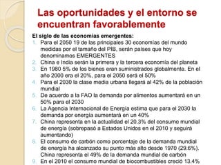 Las oportunidades y el entorno se
encuentran favorablemente
El siglo de las economías emergentes:
1. Para el 2050 19 de las principales 30 economías del mundo
medidas por el tamaño del PIB, serán países que hoy
denominamos EMERGENTES
2. China e India serán la primera y la tercera economía del planeta
3. En 1980 5% de los bienes eran suministrados globalmente. En el
año 2000 era el 20%, para el 2050 será el 50%
4. Para el 2030 la clase media urbana llegará al 42% de la población
mundial
5. De acuerdo a la FAO la demanda por alimentos aumentará en un
50% para el 2030
6. La Agencia Internacional de Energía estima que para el 2030 la
demanda por energía aumentará en un 40%
7. China representa en la actualidad el 20.3% del consumo mundial
de energía (sobrepasó a Estados Unidos en el 2010 y seguirá
aumentando)
8. El consumo de carbón como porcentaje de la demanda mundial
de energía ha alcanzado su punto más alto desde 1970 (29.6%).
China representa el 49% de la demanda mundial de carbón
9. En el 2010 el consumo mundial de biocombustibles creció 13.4%
 