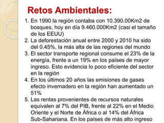 Retos Ambientales:
1. En 1990 la región contaba con 10.390.00Km2 de
bosques, hoy en día 9.460.000Km2 (casi el tamaño
de los EEUU)
2. La deforestación anual entre 2000 y 2010 ha sido
del 0.45%, la más alta de las regiones del mundo
3. El sector transporte regional consume el 23% de la
energía, frente a un 19% en los países de mayor
ingreso. Esto evidencia lo poco eficiente del sector
en la región
4. En los últimos 20 años las emisiones de gases
efecto invernadero en la región han aumentado un
51%
5. Las rentas provenientes de recursos naturales
equivalen al 7% del PIB, frente al 22% en el Medio
Oriente y el Norte de África o al 14% del África
Sub-Sahariana. En los países de más alto ingreso
 