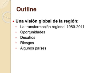 Outline
 Una visión global de la región:
◦ La transformación regional 1980-2011
◦ Oportunidades
◦ Desafíos
◦ Riesgos
◦ Algunos países
 