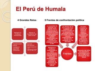 El Perú de Humala
Mantener la
Confianza
Inversionista
Mejorar la
focalización del
gasto social
Transformación
Laboral
• Combate a la
informalidad
• Mejora de la
productividad
Inserción
internacional
• Implementación de
TLC
• Agenda del Pacífico
con Col, Mex y Ch
Frentes
Mantener la
confianza
inversionista le
traerá
enfrentamientos
con los sectores
radicales que lo
apoyaron
(Nombramientos
y políticas
ortodoxas lo
enfrentarán con
la izquierda
radical)
La necesidad de
adelantar una
agenda social
conforme con la
prudencia fiscal y
monetaria ha traído
muchas presiones
de sectores
sociales
identificados con
Humala. La
popularidad del
Presidente está en
el 49%
Los efectos de los
TLC pueden traer
conflictos con
sectores sociales en
un escenario de
apreciación del tipo
de cambio. Cualquier
reacción
proteccionista de
Humala será
castigada por los
mercados
El sector
Toledista ha
salido del
Gabinete
debido a
“actitudes
autoritarias del
Presidente”
como la
militarización
de Cajamarca,
cambiando el
mapa político
Oposición del APRA
con poca fuerza
parlamentaria pero
con un líder de la
influencia de Alan
García
4 Grandes Retos 5 Frentes de confrontación política
 