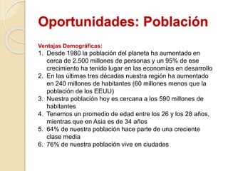 Oportunidades: Población
Ventajas Demográficas:
1. Desde 1980 la población del planeta ha aumentado en
cerca de 2.500 millones de personas y un 95% de ese
crecimiento ha tenido lugar en las economías en desarrollo
2. En las últimas tres décadas nuestra región ha aumentado
en 240 millones de habitantes (60 millones menos que la
población de los EEUU)
3. Nuestra población hoy es cercana a los 590 millones de
habitantes
4. Tenemos un promedio de edad entre los 26 y los 28 años,
mientras que en Asia es de 34 años
5. 64% de nuestra población hace parte de una creciente
clase media
6. 76% de nuestra población vive en ciudades
 