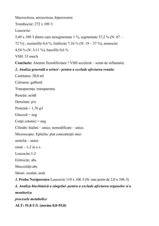 Macrocitoza, anizocitoza, hipercromie
Trombocite: 272 x 109 /l
Leucocite:
5,49 x 109 /l dintre care nesegmentate 1 %, segmentate 37,2 % (N: 47 –
72 %) , eozinofile 0,4 %, limfocite 7,16 % (N: 19 – 37 %), monocite
4,54 % (N: 3-11 %), bazofile 0,6 %
VSH: 33 mm/h
Concluzie: Anemie fierodificitara ? VSH accelerat – semn de inflamatie.
2. Analiza generală a urinei - pentru a exclude afectarea renala:
Cantitatea: 20,0 ml
Culoarea: galbenă
Transparența: transparenta
Reacția: acidă
Densitate: p/u
Proteină = 1,76 g/l
Glucoză = neg
Corpi cetonici = neg
Cilindri: hialini – unice, nemodificate – unice.
Microscopic: Epiteliu: plat concentrații mici
urotelia – unice
renal – 1-2 in c.v.
Leucocite:1-2
Eritrocite: abs
Mucozități:abs
Săruri: oxalati, urati
3. Proba Neciporenco Leucocite 110 x 106 /l (N: mai putin de 2,0 x 106 /l)
4. Analiza biochimică a sângelui- pentru a exclude afectarea organelor si a
monitoriza
procesele metabolice
ALT: 51,8 U/L (norma 0,0-55,0)
 